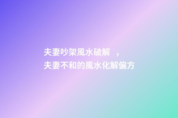 夫妻吵架風水破解，夫妻不和的風水化解偏方